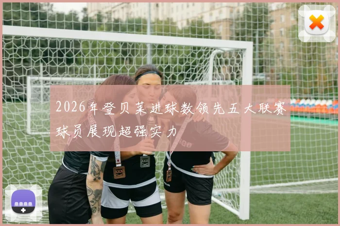 2026年登贝莱进球数领先五大联赛球员展现超强实力