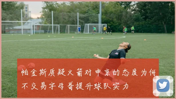 帕金斯质疑火箭对申京的态度为何不交易字母哥提升球队实力