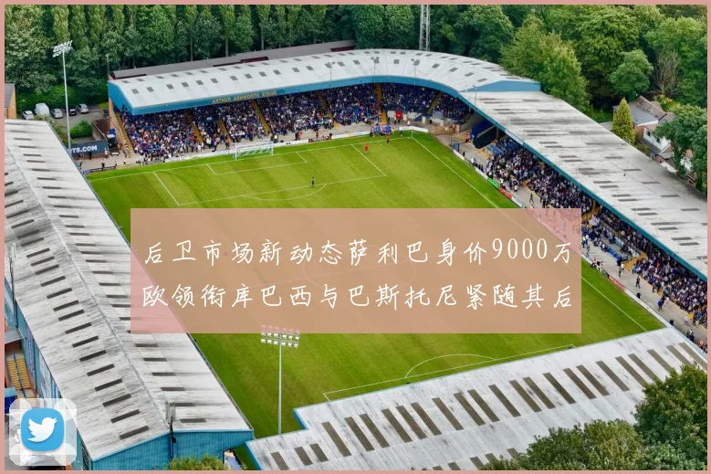 后卫市场新动态萨利巴身价9000万欧领衔库巴西与巴斯托尼紧随其后