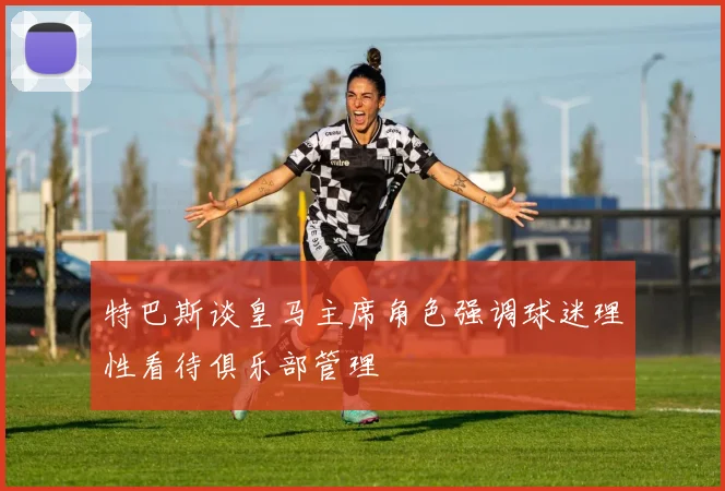 特巴斯谈皇马主席角色强调球迷理性看待俱乐部管理