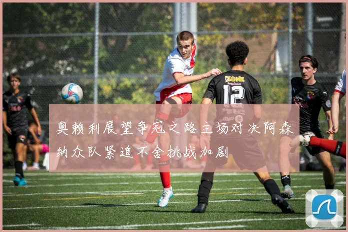 奥赖利展望争冠之路主场对决阿森纳众队紧追不舍挑战加剧