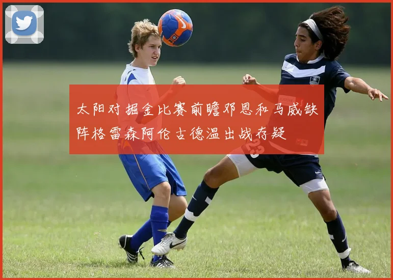 太阳对掘金比赛前瞻邓恩和马威缺阵格雷森阿伦古德温出战存疑