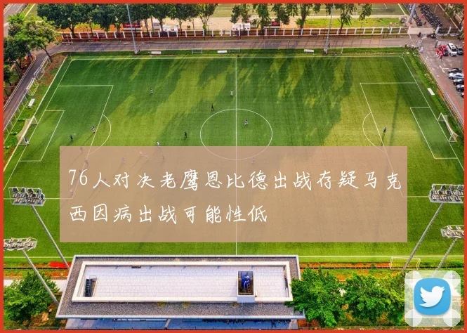 76人对决老鹰恩比德出战存疑马克西因病出战可能性低