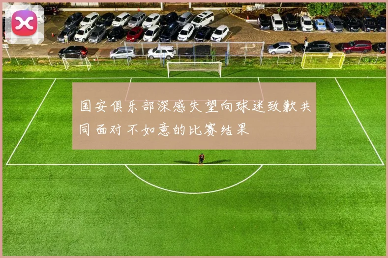 国安俱乐部深感失望向球迷致歉共同面对不如意的比赛结果