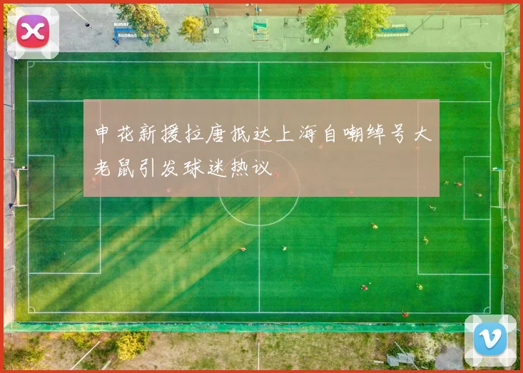 申花新援拉唐抵达上海自嘲绰号大老鼠引发球迷热议