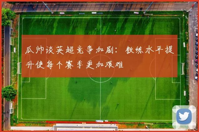 瓜帅谈英超竞争加剧：教练水平提升使每个赛季更加艰难