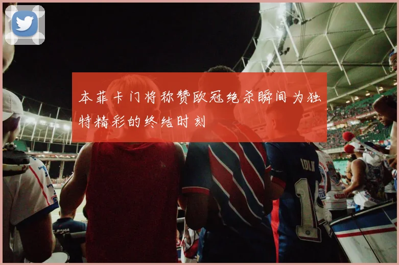 本菲卡门将称赞欧冠绝杀瞬间为独特精彩的终结时刻