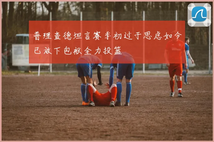 普理查德坦言赛季初过于思虑如今已放下包袱全力投篮