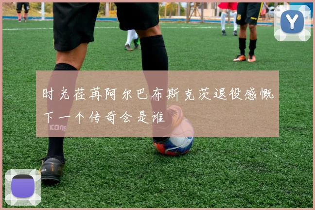 时光荏苒阿尔巴布斯克茨退役感慨下一个传奇会是谁