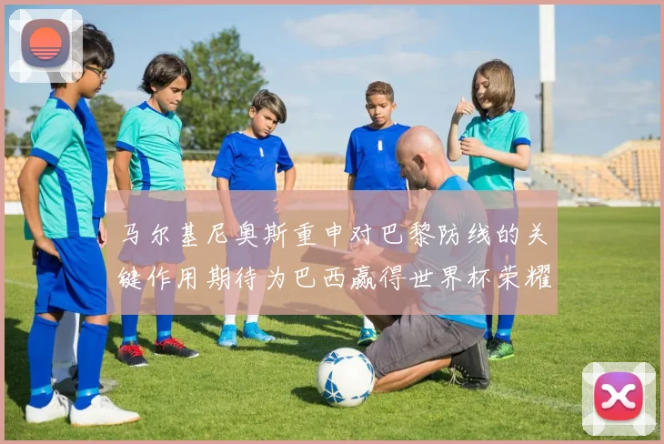 马尔基尼奥斯重申对巴黎防线的关键作用期待为巴西赢得世界杯荣耀