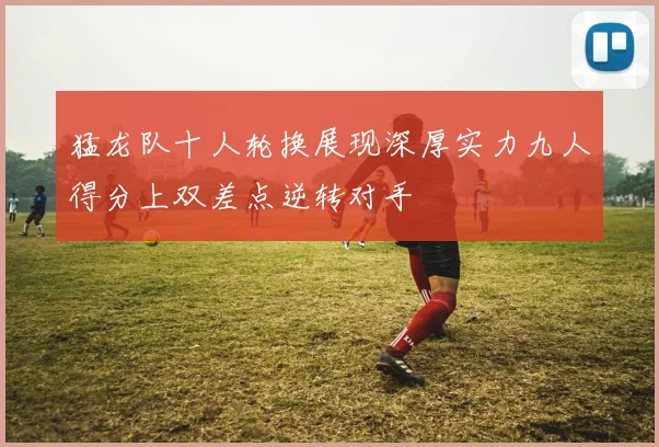 猛龙队十人轮换展现深厚实力九人得分上双差点逆转对手