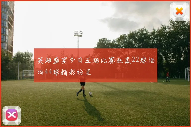 英超盛宴今日五场比赛狂轰22球场均44球精彩纷呈