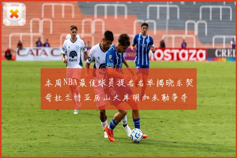本周NBA最佳球员提名名单揭晓东契奇杜兰特亚历山大库明加米勒争夺荣誉