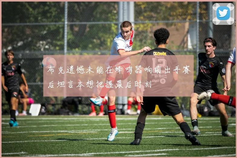 布克遗憾未能在蜂鸣器响前出手赛后坦言本想把握最后时刻