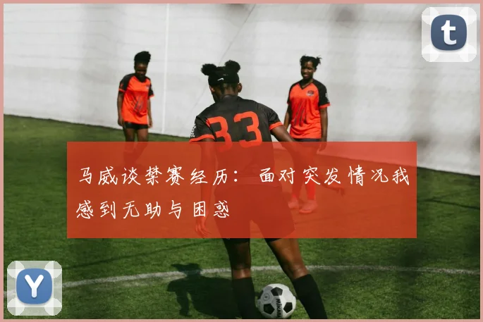 马威谈禁赛经历：面对突发情况我感到无助与困惑