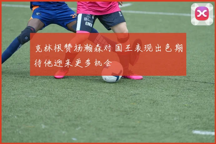 克林根赞杨瀚森对国王表现出色期待他迎来更多机会