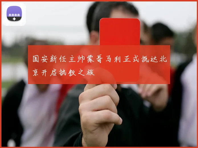 国安新任主帅蒙哥马利正式抵达北京开启执教之旅