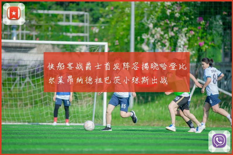 快船客战爵士首发阵容揭晓哈登比尔莱昂纳德祖巴茨小琼斯出战