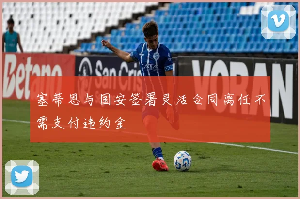 塞蒂恩与国安签署灵活合同离任不需支付违约金