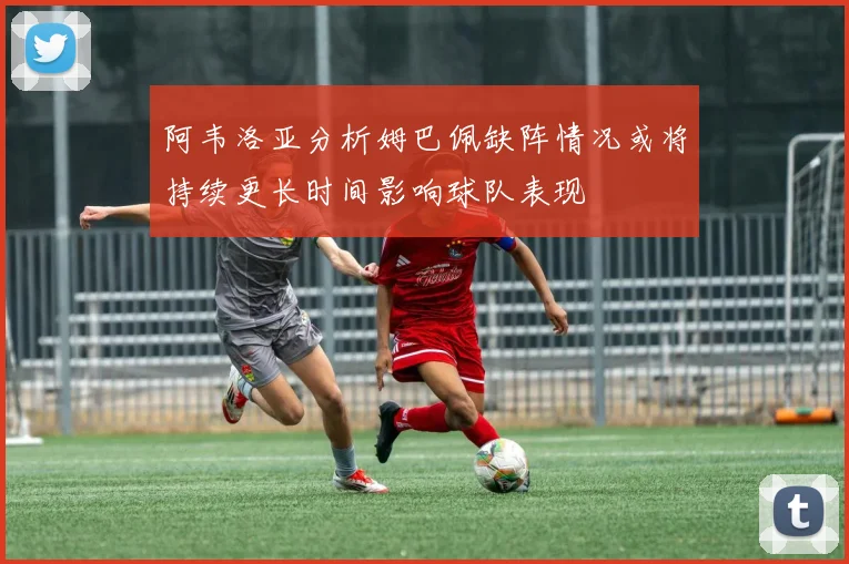 阿韦洛亚分析姆巴佩缺阵情况或将持续更长时间影响球队表现