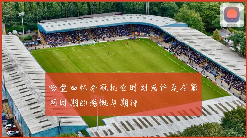 哈登回忆夺冠机会时刻或许是在篮网时期的感慨与期待