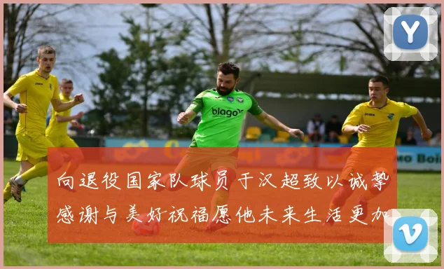 向退役国家队球员于汉超致以诚挚感谢与美好祝福愿他未来生活更加精彩