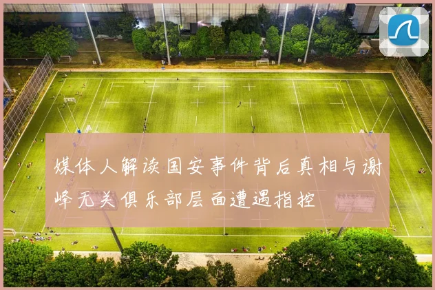 媒体人解读国安事件背后真相与谢峰无关俱乐部层面遭遇指控