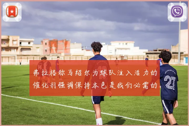 弗拉格称马绍尔为球队注入活力的催化剂强调保持本色是我们必需的