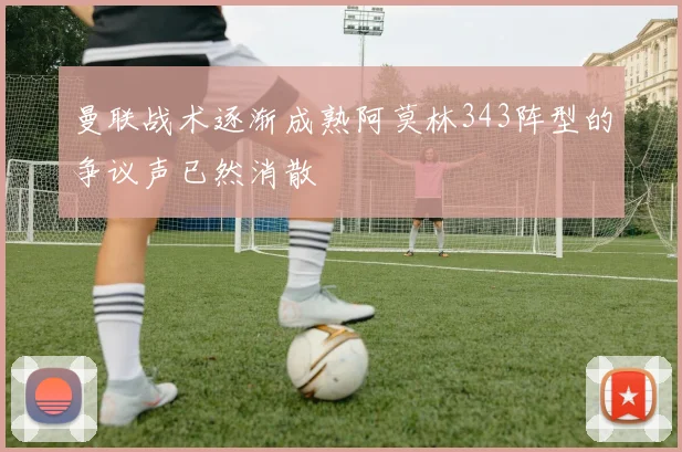 曼联战术逐渐成熟阿莫林343阵型的争议声已然消散