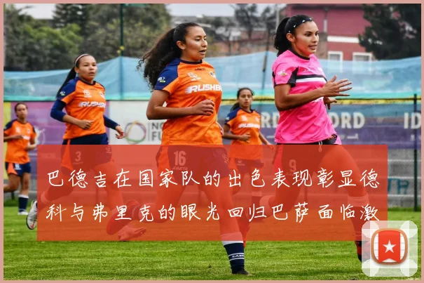 巴德吉在国家队的出色表现彰显德科与弗里克的眼光回归巴萨面临激烈竞争挑战