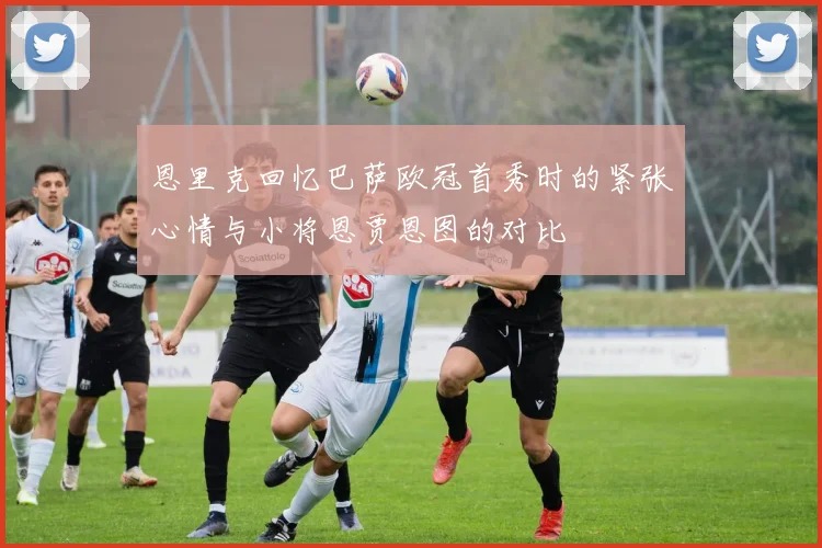 恩里克回忆巴萨欧冠首秀时的紧张心情与小将恩贾恩图的对比