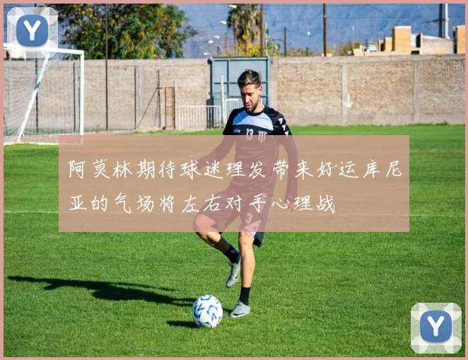 阿莫林期待球迷理发带来好运库尼亚的气场将左右对手心理战