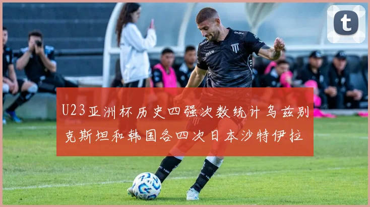 U23亚洲杯历史四强次数统计乌兹别克斯坦和韩国各四次日本沙特伊拉克三次